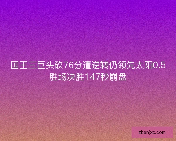 国王三巨头砍76分遭逆转仍领先太阳0.5胜场决胜147秒崩盘