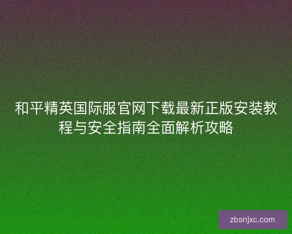 和平精英国际服官网下载最新正版安装教程与安全指南全面解析攻略 和平精英国际服官网下载最新正版安装教程与安全指南全面解析攻略