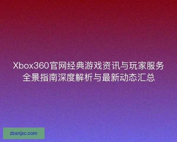 Xbox360官网经典游戏资讯与玩家服务全景指南深度解析与最新动态汇总 Xbox360官网经典游戏资讯与玩家服务全景指南深度解析与最新动态汇总
