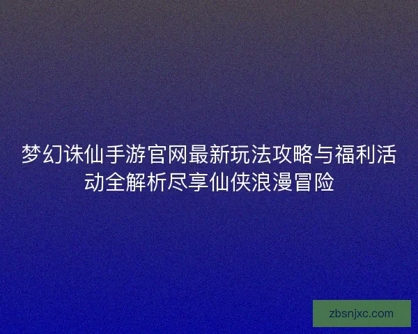 梦幻诛仙手游官网最新玩法攻略与福利活动全解析尽享仙侠浪漫冒险