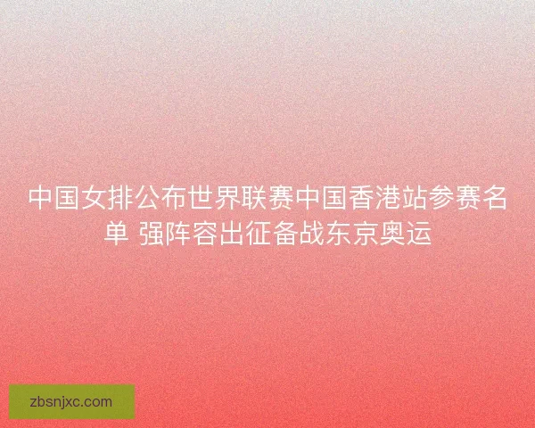 中国女排公布世界联赛中国香港站参赛名单 强阵容出征备战东京奥运