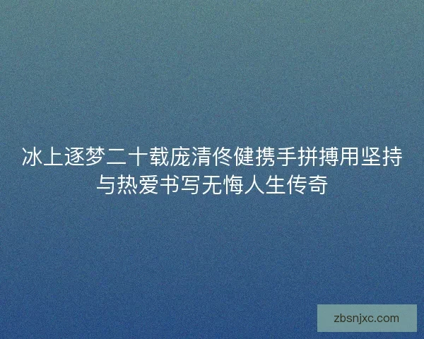 冰上逐梦二十载庞清佟健携手拼搏用坚持与热爱书写无悔人生传奇 冰上逐梦二十载庞清佟健携手拼搏用坚持与热爱书写无悔人生传奇
