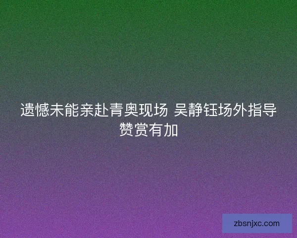 遗憾未能亲赴青奥现场 吴静钰场外指导赞赏有加 遗憾未能亲赴青奥现场 吴静钰场外指导赞赏有加