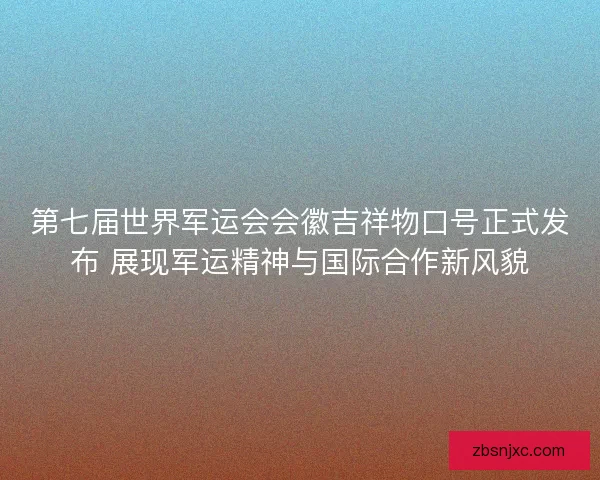 第七届世界军运会会徽吉祥物口号正式发布 展现军运精神与国际合作新风貌
