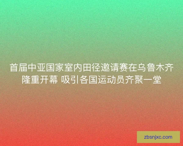 首届中亚国家室内田径邀请赛在乌鲁木齐隆重开幕 吸引各国运动员齐聚一堂 首届中亚国家室内田径邀请赛在乌鲁木齐隆重开幕 吸引各国运动员齐聚一堂
