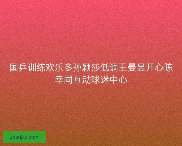国乒训练欢乐多孙颖莎低调王曼昱开心陈幸同互动球迷中心