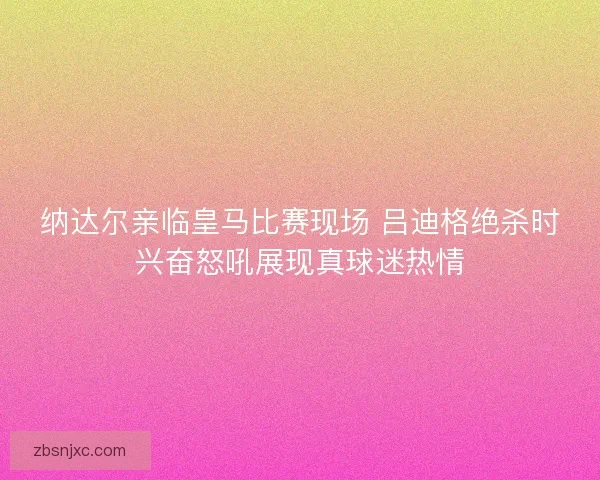 纳达尔亲临皇马比赛现场 吕迪格绝杀时兴奋怒吼展现真球迷热情