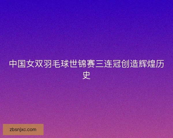 中国女双羽毛球世锦赛三连冠创造辉煌历史 中国女双羽毛球世锦赛三连冠创造辉煌历史
