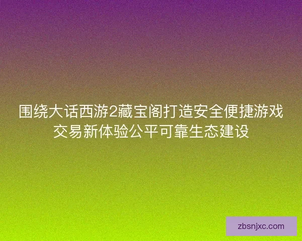 围绕大话西游2藏宝阁打造安全便捷游戏交易新体验公平可靠生态建设