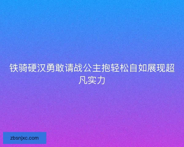 铁骑硬汉勇敢请战公主抱轻松自如展现超凡实力