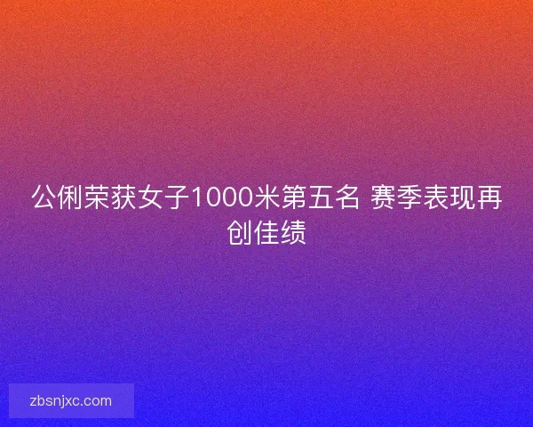 公俐荣获女子1000米第五名 赛季表现再创佳绩 公俐荣获女子1000米第五名 赛季表现再创佳绩