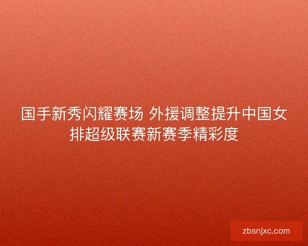 国手新秀闪耀赛场 外援调整提升中国女排超级联赛新赛季精彩度 国手新秀闪耀赛场 外援调整提升中国女排超级联赛新赛季精彩度