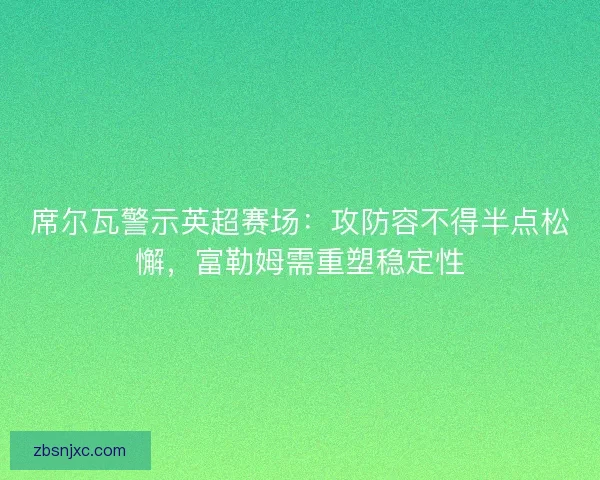 席尔瓦警示英超赛场：攻防容不得半点松懈，富勒姆需重塑稳定性