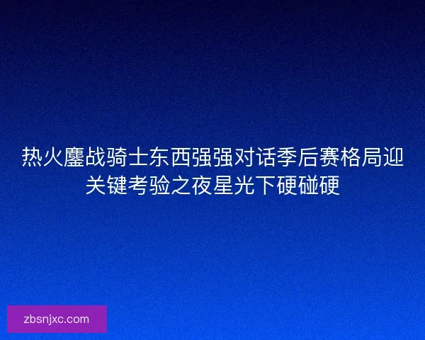 热火鏖战骑士东西强强对话季后赛格局迎关键考验之夜星光下硬碰硬