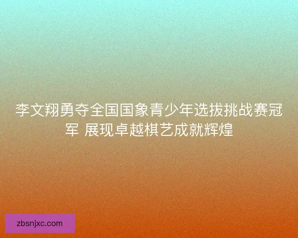 李文翔勇夺全国国象青少年选拔挑战赛冠军 展现卓越棋艺成就辉煌