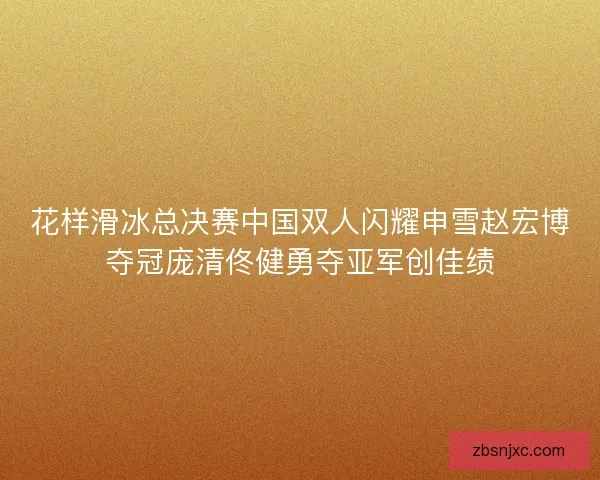 花样滑冰总决赛中国双人闪耀申雪赵宏博夺冠庞清佟健勇夺亚军创佳绩