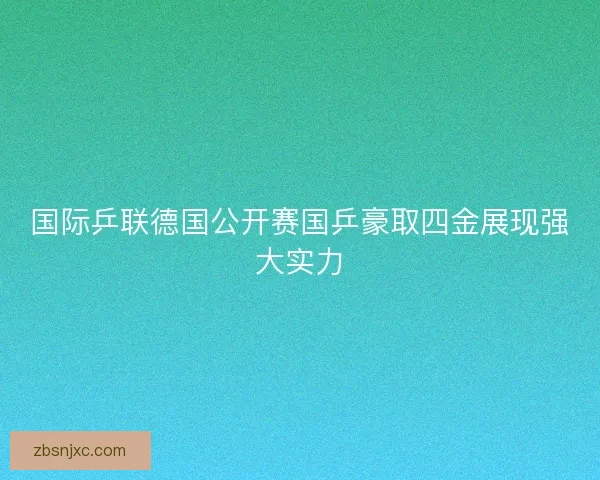 国际乒联德国公开赛国乒豪取四金展现强大实力