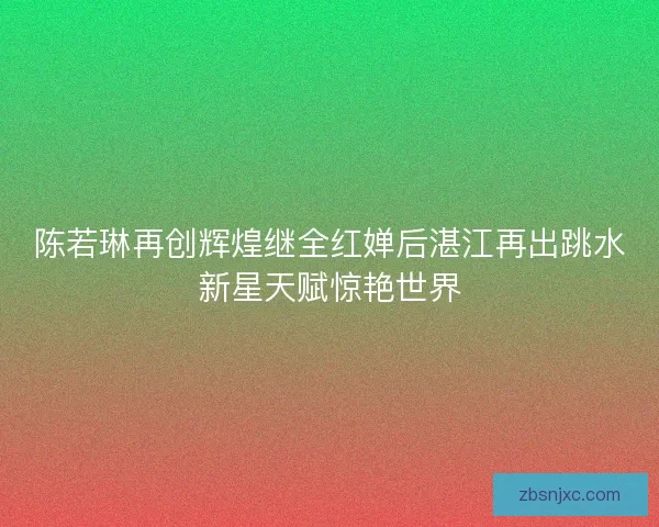 陈若琳再创辉煌继全红婵后湛江再出跳水新星天赋惊艳世界
