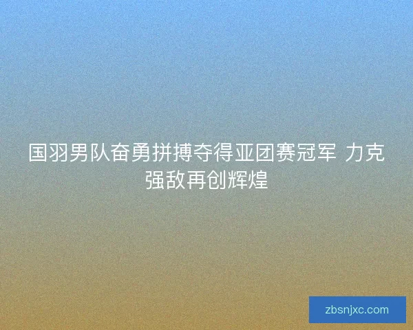 国羽男队奋勇拼搏夺得亚团赛冠军 力克强敌再创辉煌