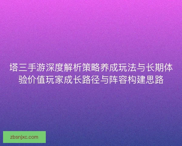 塔三手游深度解析策略养成玩法与长期体验价值玩家成长路径与阵容构建思路 塔三手游深度解析策略养成玩法与长期体验价值玩家成长路径与阵容构建思路